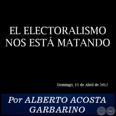 EL ELECTORALISMO NOS ESTÁ MATANDO - Por ALBERTO ACOSTA GARBARINO - Domingo, 15 de Abril de 2012